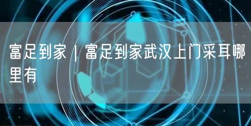 富足到家｜富足到家武汉上门采耳哪里有