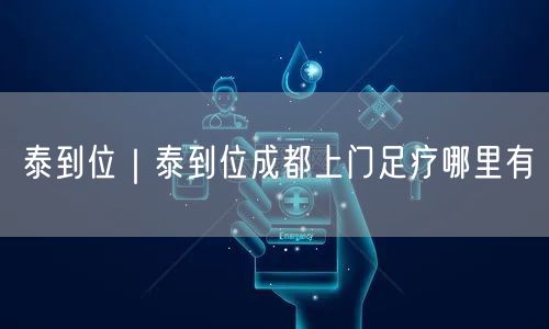泰到位｜泰到位成都上门足疗哪里有