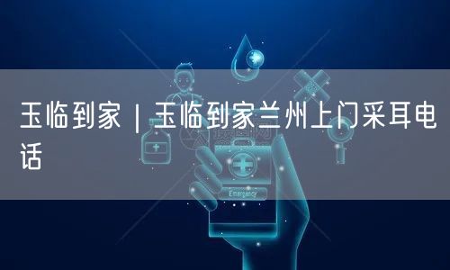 玉临到家｜玉临到家兰州上门采耳电话
