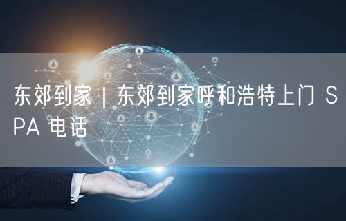 东郊到家｜东郊到家呼和浩特上门 SPA 电话