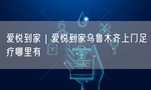 爱悦到家｜爱悦到家乌鲁木齐上门足疗哪里有