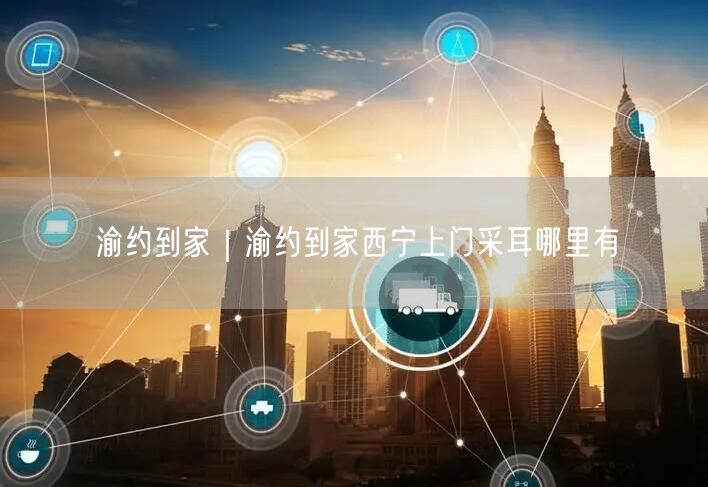 渝约到家｜渝约到家西宁上门采耳哪里有