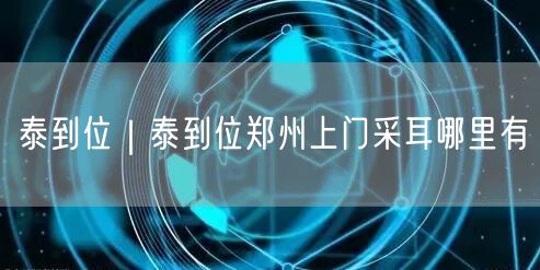 泰到位｜泰到位郑州上门采耳哪里有