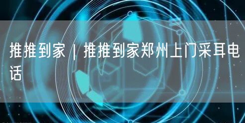 推推到家｜推推到家郑州上门采耳电话